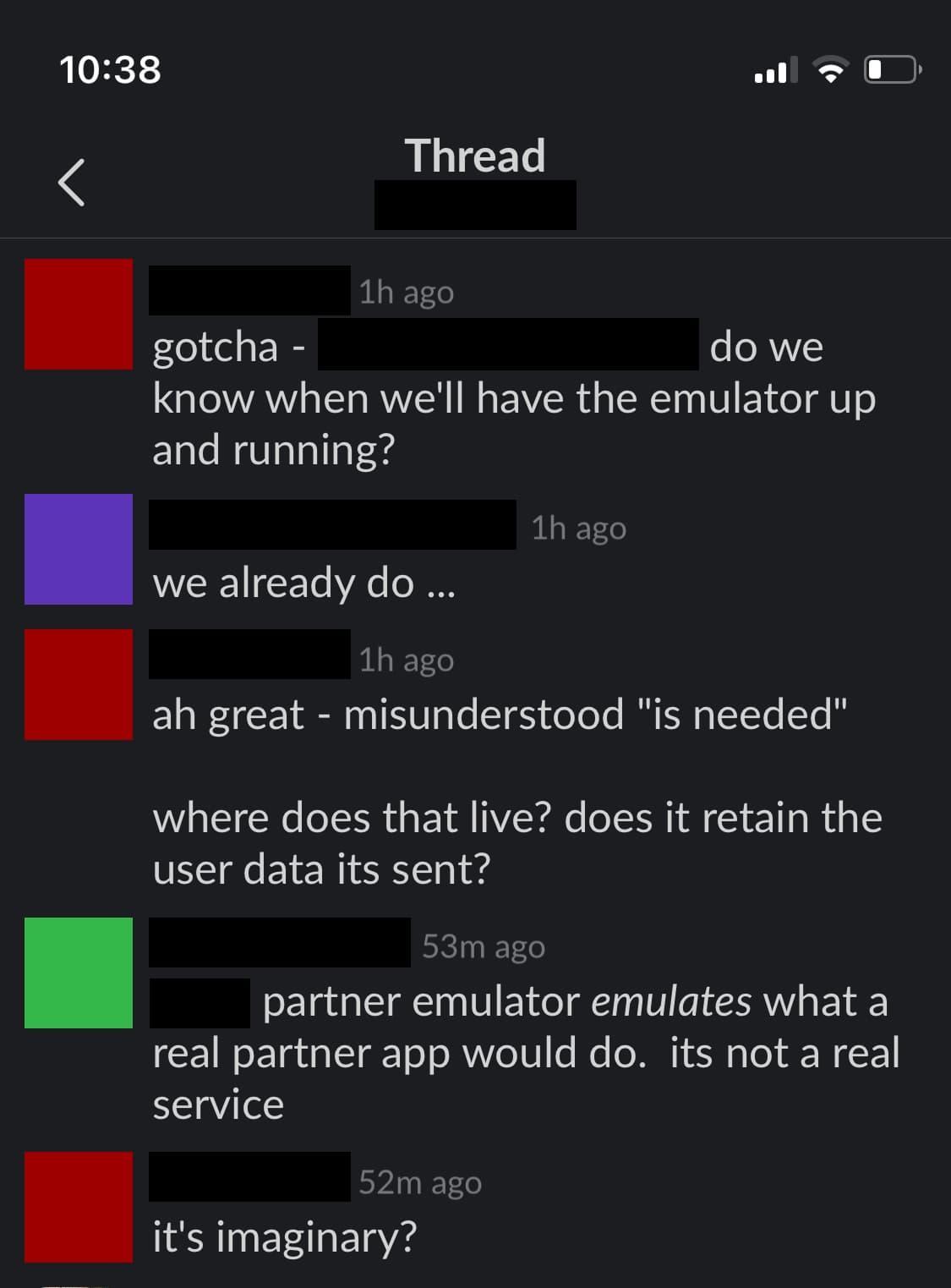 A messaging thread with the following conversation: Person 1: "gotcha - do we know when we'll have the emulator up and running?" Person 2: "we already do ..." Person 1: "ah great - misunderstood 'is needed'" Person 1: "where does that live? does it retain the user data it's sent?" Person 3: "partner emulator emulates what a real partner app would do. it's not a real service" Person 1: "it's imaginary?"